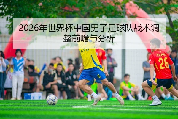 2026年世界杯中国男子足球队战术调整前瞻与分析