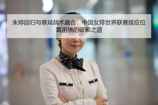 朱婷回归与蔡斌战术磨合：中国女排世界联赛接应位置困境的破解之道
