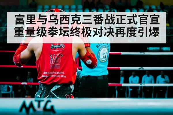 富里与乌西克三番战正式官宣 重量级拳坛终极对决再度引爆