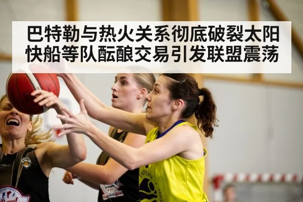 巴特勒与热火关系彻底破裂太阳快船等队酝酿交易引发联盟震荡